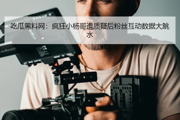 吃瓜黑料网：疯狂小杨哥遭质疑后粉丝互动数据大跳水